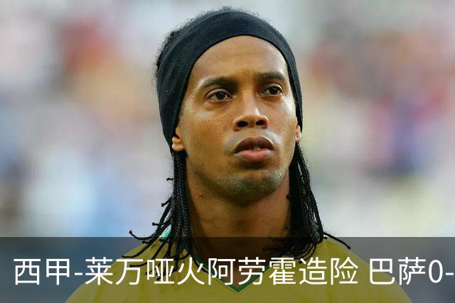 西甲-莱万哑火阿劳霍造险 巴萨0-0赫罗纳13分领跑